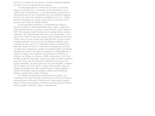 tido de yue cuando un rey moría se convertía automáticamente
en Osiris, el rey del mundo de los muertos.
      La mitología relativa a Osiris gira en torno a su injusta
muerte a manos de Set, su hermano, al descubrimiento de su
cadáver por su hermana Isis, y a su subsecuente resurrección y
fecundación de Isis con la ayuda de los conocimientos mágicos
de esta. Los mitos más tempranos establecen que Tot y su hijo
Horus momificaron su cuerpo y que Osiris se convirtió en lo
sucesivo en el dios del mundo inferior.
      En los periodos posteriores, la mitología que rodea la
muerte de Osiris se fue desarrollando más y más, e implicó el
desmembramiento de su cuerpo a manos de Set, que lo arrojó al
Nilo. Isis recupera todas las partes de su cuerpo (entre catorce y
cuarenta y dos, dependiendo del texto) y las recnsambla, con lo
que Ie da a Osiris la forma de momia. Solo le falta por encontrar
el falo, pues se lo ha comido una carpa del Nilo, así que se hace
un pene artificial e Isis se sirve de sus hechizos mágicos para
concebir un niño con él. En cada lugar donde se encontró una
parte del cuerpo de Osiris se construyó un templo en su honor,
en especial en Sebennytos, donde se reivindicó haber encontrado
las partes de arriba y de abajo de la pierna; en Heracleópolis, el
muslo, la cabeza, dos costados y dos piernas; en Athribis, el
corazón; en Abidos, la cabeza; en Edfu, una pierna, y en la isla
de Riga, la pierna izquierda. Ya que una carpa se había comido el
pene, los Textos de las Pirámides simbolizan a los peces con
signos mutilados, de forma que estos son representados cortados
por la mitad, o sin cola, aleta o cabeza. Esto se debe a que los
egipcios pensaban que cada representación y cada jeroglífico
tenían vida propia y que un animal u objeto potencialmente
peligroso podría hacer daño al difunto.
      En Abidos se representan anualmente la leyenda y los
«misterios» de Osiris durante un festival en su honor. El dios es
anunciado por el dios-perro Wepwawet, al que sigue el propio
altar de Osiris en procesión a bordo de una barca que es llevada
hasta su tumba simbólica. Sigue a continuación
 