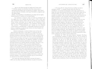 146                      SIMON COX                                             DICCIONARIO DEI. CÓDIGO DA VINCI            147

            que se usó para recoger la sangre de Cristo en la                y El mago Merlín. Estas historias reciben un nuevo
   Cruc
         ifixión , aunque las distintas historias mencionan a         enfoque cristia no y, cuando forman parte de ellas los
     diferentes personajes que recogieron la sangre: unas dicen       caballeros, se muestra la búsqueda como algo espiritual en
     que fue José de Arimatea, otras que Nicodemo y algunas que       lugar de como una historia de honor o en pos de la mano de la
     fue María Mag-                                                   hermosa dama. Es aquí, en los primeros años del siglo xiii,
     dalena. Las leyendas se sucedieron a lo largo de los siglos,     cuando se establec e una estrecha relación entre las historias de
    hasta alcanzar el culmen en la Edad Media.                        Robert de Boron y las leyendas artúricas que tenían éxito en
           Los primeros romances sobre el Grial se escribieron en     aquel momento, con sir Gawain y sir Galahad como
    los siglos xii y xiii, muchos de ellos entre 1 190 y 1240, aun-   protagonistas de los relatos de la época. También fue en este
    que la historia parece haber sido una tradición oral anterior.    momento cuando se escribió la historia más conocida del
    Estas fechas coinciden con el auge de los Caballeros Tem-         mundo de habla inglesa: The Queste, protagonizada por sir
    plarios en la Europa medieval. Los romances mismos esta-          Galahad, hijo del caballero Lanzarote, que es la base del
    ban escritos fund amentalmente por monjes de las Órdenes          brillante relato épico del siglo xv de sir Thomas Mallory La
    cistercienses y benedictinas, y repasando muchas de las his-      muerte de Arturo. Esta obra, más que ninguna otra, es la
   torias y romances se aprecia que tenían un tema basado cla-        responsable de la percepción que tenemos hoy en día no solo
   ramente en los Templarios.                                         de las leyendas artúricas, sino también de los romances sobre
         Desde el principio, resulta evidente que no hay una          el Grial. El libro de Mallory ha tenido un impacto tan grande
   única historia del Grial, o una típica. La mayoría de los          sobre la mente del hombre durante los últimos quinientos años
romances sobre el Grial ni siquiera concuerdan. Una de las            como cualquier otro que se quiera mencionar.
primeras historias conocidas sobre él es la que escribió Chré-               Alrededor de 1205, un poeta bávaro llamado Wolfram
tien de Troyes, en su El cuento del Grial, escrito alrededor de         von Eschenbach compuso el poema Parzival. En él cuenta la
1190. Es en este relato en el que se nos presenta por primera           búsqueda del héroe ya relatada por Chrétien de Troyes, con la
vez el personaje de Percival, el caballero cándido y el bufón           diferencia de que en la obra de Wolfram, el Grial es una
arquetípico de las historias del Grial. Al principio, durante           piedra. Sin embargo, no una piedra antigua cualquiera, sino
una gran fiesta en el castillo del Rey Pescador, Percival ve lo         una piedra luminosa caída del cielo. Es la primera vez que no
que cree que es el Grial, junto con una espada partida y                se describe el Grial como una copa, como en otros romances.
muchas otras visiones y ac ontecimientos raros. El Rey Pes-             La piedra de Wolfram está custodiada por caballeros llama-
cador es un extraño personaje que aparece en las leyendas               dos «Templeisen » , vocablo obviamente referido a los Caba-
artúricas y del Grial, pero cuya misteriosa figura no se com-           lleros Templarios. En la historia de Wolfram, el joven Parzi-
prende del todo. Parece ser que Chrétien murió antes de ter-            val se dirige en el curso de su búsqueda hacia el castillo del
minar su intrigante historia, y fue parcialmente completada             Grial, aquí llamado el Monte de la Salvación, cuando se
posteriormente por otras manos en versiones llamadas Las                encuentra por el camino con un sabio anciano llamado Tre-
co ntinuaciones. Estas versiones añaden florituras y color a la         vrizent, con quien se queda durante quince días. Resulta que
historia original, e incorporan elementos que se convertirían           el anciano es el tío de Parzival, que le cuenta que la historia
en clásicos en los relatos posteriores.                                 del Grial provino de un sabio llamado Kyot de Provenza.
      Las otras dos historias del Grial, escritas en torno a            Según varios estudiosos, Kyot era una personaje real, disfra-
1200, son las obras de Robert de Boron Joseph d'Arimathie
 