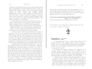 148                         SIMON   cOx
                                                                                               DICCIONARIO DEL CÓDIGO DA VINCI                                       149
    zado de un tal Guiot de Provins, lo que le da a la historia cierta
   base de autenticidad. Trevrizent afirma que Kyot se topó con
   la historia del Grial en un libro escrito en un extraño len-guaje     fixión y que el matrimonio mixto de un descendiente de Cris-to
   pagano en Toledo, España. Este «lenguaje pagano»                      con las tribus francas produjo a los reyes merovingios. Es1a
   probablemente sería el árabe, utilizado en Toledo por los             idea fue divulgada en primer lugar por los autores Michael
   moros del norte de África. Trevrizent continúa y le cuenta a          Baigent, Henry Lincoln y Richard Leigh en su
   Parzival que este libro lo escribió un hombre llamado Flege-
                                                                         superventas Elenigmasagrado,publicadoporprimeravezcierthaceveinte dbd pero alquepularidadde El
                                                                                                                                            eio
   tanis, cuya madre era una judía del linaje de Salomón y cuyo                                                     CódigoDa Vinci i, , renacimiento
   padre era, al parecer, un astrólogo.                                  que extrae gran parte de su trasfondo de esta obra.
        La historia de Parzival que cuenta Wolfram gira sobre la
   pureza y el buen juicio. Solo la pureza de corazón y mente
   puede conseguir el Grial, y solo Dios puede juzgar quién
                                                                         Véase también: María Magdalena; Enigma sagrado, El; José
     debería conseguirlo. En cl relato, Parzival va finalmente al
     castillo del Grial, le hace al Rey Pescador la pregunta ade-        de Arimatea; Caballeros Templarios .
     cuada y, con ello, sana al rey moribundo. Parzival se con-
  vierte entonces en el rey del Grial y el ciclo continúa.
        La idea de que el Grial es una metáfora de la línea de
  sangre de Cristo y de los orígenes de su linaje familiar es
  relativamente moderna, aunque muchos de los autores actua-
  les que tratan este tema nos asegurarían que esta verdad la
  conocían a lo largo de la historia unos pocos selectos artesa-
  nos y hombres sabios que la codificaron en obras de arte y                Sauniere, Jacques
  arquitectura a lo largo de los años. El concepto del Priorato de                El conservador del Louvre y secreto Gran Maestre del
  Sión y de sus Grandes Maestres es un ejemplo clásico de ello.             Priorato de Sión, cuyo asesinato lanza a Robert Langdon y
        Las historias del uso original del Santo Grial —que sirve           Sophie Neveu a una desesperada búsqueda para descodificar
para recoger la sangre de Cristo en la Crucifixión—relacionan               las pistas que les ha dejado y descubrir el secreto del Priora-
indudablemente la preciada sangre de Cristo con el Grial, y
                                                                            to antes que el Opus Dei.
bien podría tratarse de una metáfora de la actual línea de
                                                                                  El nombre de Jacques Sauniere está inspirado en el
sangre del Mesías cristiano. Entrelazada con esta teoría está la
                                                                            conocido misterio del Priorato de Sión en relación con un
idea de que Cristo supuestamente se casó con María Magdalena
                                                                            sacerdote llamado Bérenger Sauniere, que empezó a ejercer su
antes de su muerte y de que ella le dio una hija. Por lo tanto, la
                                                                            nuevo puesto en la iglesia de Santa María Magdalena, en el
línea familiar de Cristo continúa supuestamente hasta el día de
                                                                            pequeño pueblo de Rennes-le-Chateau, en junio de 1885.
hoy, y el Grial sería la «enredadera» a través de la cual la familia
                                                                                    Durante los seis primeros años de su sacerdocio, el joven
de Cristo se conecta con los merovingios de Francia. La
                                                                              y atractivo Sauniere vivió una vida sencilla en su pobre y
hipótesis es que María Magdalena viajó a Francia con la hija de
                                                                              atrasada parroquia, cazando y pescando, y sumergiéndose en
ambos después de la Cruci-
                                                                              la fascinante historia de la región, a la que le introdujo el
                                                                              abate Henri Boudet, cura del pueblo vecino de Rennes-les-
                                                                              Bains. Por entonces, Sauniere también contrató como ama de
 