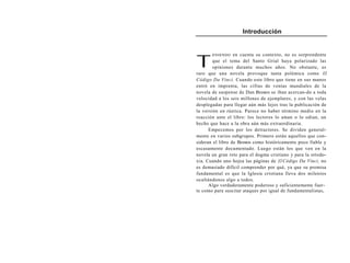 Introducción




T
       ENI ENDO   en cuenta su contexto, no es sorprendente
        que el tema del Santo Grial haya polarizado las
        opiniones durante muchos años. No obstante, es
raro que una novela provoque tanta polémica como El
Código Da Vinci. Cuando este libro que tiene en sus manos
entró en imprenta, las cifras de ventas mundiales de la
novela de suspense de Dan Brown se iban acercan-do a toda
velocidad a los seis millones de ejemplares, y con las velas
desplegadas para llegar aún más lejos tras la publicación de
la versión en rústica. Parece no haber término medio en la
reacción ante el libro: los lectores lo aman o lo odian, un
hecho que hace a la obra aún más extraordinaria.
      Empecemos por los detractores. Se dividen general-
mente en varios subgrupos. Primero están aquellos que con-
sideran el libro de Brown como históricamente poco fiable y
escasamente documentado. Luego están los que ven en la
novela un gran reto para el dogma cristiano y para la ortodo-
xia. Cuando uno hojea las páginas de El Código Da Vinci, no
es demasiado difícil comprender por qué, ya que su premisa
fundamental es que la Iglesia cristiana lleva dos milenios
ocultándonos algo a todos.
      Algo verdaderamente poderoso y suficientemente fuer-
te como para suscitar ataques por igual de fundamentalistas,
 
