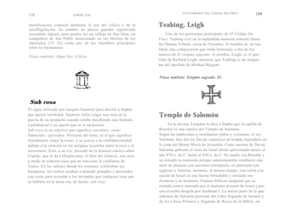 DICCIONARIO DGL CODiGo DA VINCI             159
158                        SIMON COX


mortificación corporal mediante el uso del cilicio y de la         Teabing, Leigh
autoflagelación. Su nombre no parece guardar significado
escondido alguno, pero podría ser un reflejo de San Silas, un           Uno de los personajes principales de El Código Da
compañero de San Pablo mencionado en los Hechos de los             Vinci, Teabing vive en la espléndida mansión señorial llama-
Apóstoles (15: 22) como uno de los «hombres principales            da Chateau Villette, cerca de Versalles. El nombre es, en rea-
entre los hermanos».                                               lidad, una composición que rinde homenaje a dos de los
                                                                   autores de El enigma sagrado: el nombre, Leigh, es el ape-
Véase también: Opus Dei; Cilicio.
                                                                   llido de Richard Leigh, mientras que Teabing es un anagra-
                                                                   ma del apellido de Michael Baigent.


                                                                   Véase también: Enigma sagrado, El.




 Sub rosa
El signo utilizado por Jacques Sauniere para decirle a Sophie
que quería intimidad. Sauniere solía colgar una rosa en la         Templo de Salomón
puerta de su despacho cuando estaba atendiendo una llamada
confidencial y no quería que se le molestara.                           En la novela, Langdon le dice a Sophie que la capilla de
Sub rosa es un adjetivo que significa «secreto», «con-             Rosslyn es una réplica del Templo de Salomón.
fidencial», «privado». Proviene del latín, en el que significa     Según las tradiciones y enseñanzas judías y cristianas, el rey
literalmente «bajo la rosa», y se asocia a la confidencialidad     Salomón, hijo del rey David, construyó un templo legendario en
debido a la relación en las antiguas leyendas entre la rosa y el   la cima del Monte Moria de Jerusalén. Como sucesor de David,
secretismo. Esto, a su vez, procede de la historia clásica sobre   Salomón gobernó el reino de Israel desde aproximada-mente el
Cupido, que le da a Harpócrates, el dios del silencio, una rosa    año 970 a. de C. hasta el 930 a. de C. Su madre era Betsabé y
a modo de soborno para que no traicione la confianza de            su reinado es conocido porque supuestamente estableció una
Venus. En los salones donde los romanos celebraban los             serie de alianzas con naciones extranjeras, en particular con
banquetes, los techos estaban a menudo pintados y decorados        egipcios y fenicios, mientras, al mismo tiempo, con-vertía a la
con rosas para recordar a los invitados que cualquier cosa que     nación de Israel en una fuerza formidable y extendía sus
se hablara en la mesa era, de hecho, sub rosa.                     fronteras y su territorio. Fuentes bíblicas aseguran que su
                                                                   reinado estuvo marcado por el malestar al norte de Israel y por
                                                                   una revuelta dirigida por Jeroboam I. La mayor parte de lo que
                                                                   sabemos de Salomón proviene del Libro Segundo de Samuel y
                                                                   de los Libros Primero y Segundo de Reyes de la Biblia, así
 