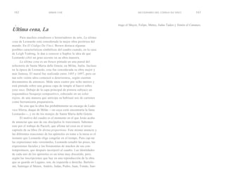 162                        SIMON COX                                              DICCIONARIO DEL CÓDIGO DA VINCI             163



  i                                                                  tiago el Mayor, Felipe, Mateo, Judas Tadeo y Simón el Cananeo.
Ultima cena, La
       Para muchos estudiosos e historiadores de arte, La última
cena de Leonardo está considerada la mejor obra pictórica del
mundo. En El Código Da Vinci, Brown destaca algunas
posibles características simbólicas del cuadro cuando, en la casa
de Leigh Teabing, le dan a conocer a Sophie la idea de que
Leonardo cifró un gran secreto en su obra maestra.
       La última cena es un fresco pintado en una pared del
refectorio de Santa Maria delle Grazie, en Milán, Italia. Incluso
en la época de Leonardo, esta fue considerada su obra mejor y
más famosa. El mural fue realizado entre 1495 y 1497, pero en
tan solo veinte años comenzó a deteriorarse, según cuentan
documentos de entonces. Mide unos cuatro por ocho metros y
está pintado sobre una gruesa capa de temple al huevo sobre
yeso seco. Debajo de la capa principal de pintura subyace un
esquemático bosquejo compositivo, esbozado en un color
rojizo, de una manera que anticipa su habitual uso de cartones
como herramienta preparatoria.
       Se cree que la obra fue probablemente un encargo de Ludo-
vico Sforza, duque de Milán —en cuya corte encontraría la fama
Leonardo—, y no de los monjes de Santa Maria delle Grazie.
       El motivo del cuadro es el momento en el que Jesús acaba
de anunciar que uno de sus discípulos lo traicionará. Sabemos
esto por el trabajo de Pacioli, que afirma tal cosa en el tercer
capítulo de su libro De divina proportione. Este mismo anuncio y
las diferentes reacciones de los apóstoles en tomo a la mesa es el
instante que Leonardo elige congelar en el tiempo. Para cap-tar
las expresiones más verosímiles, Leonardo estudió las poses, las
expresiones faciales y las fisionomías de muchos de sus con-
temporáneos, que después incorporó al cuadro. Las identidades
de cada uno de los apóstoles es un tema muy discutido, pero,
según las inscripciones que hay en una reproducción de la obra
que se guarda en Lugano, son, de izquierda a derecha: Bartolo-
mé, Santiago el Menor, Andrés, Judas, Pedro, Juan, Tomás, San-
 
