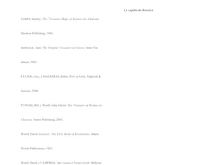 La capilla de Rosslyn

JAMES, Stanley: The "Treasure Maps of Rennes-les-Chateau,



Maxbow Publishing, 1984.



MARKALE,    Jean: The Templar Treasure at Gisors, Inner Tra-



ditions, 2003.



PATTON, Guy, y MACKNESS, Robin: Web of Gold, Sidgwick &



Jackson, 2000.



PUfNAM, Bill, y WooD, John Edwin: The Treasure of Rennes-le-



Chateau, Sutton Publishing, 2003.



Woof), David: Genesis: The First Book of Revelations, Baton



Wocks Publications, 1985.



Woof), David, y CAMPBELL, Ian: Geneset.• Target Earth, Bellevue
 