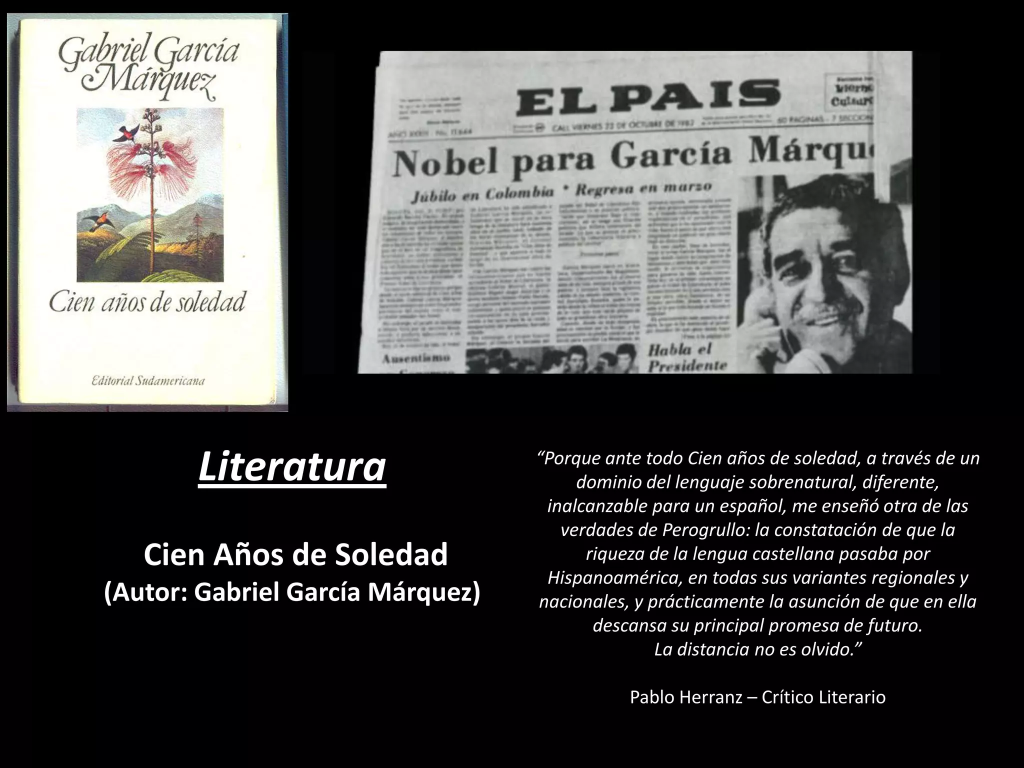 Literatura
Cien Años de Soledad
(Autor: Gabriel García Márquez)

“Porque ante todo Cien años de soledad, a través de un
dominio del lenguaje sobrenatural, diferente,
inalcanzable para un español, me enseñó otra de las
verdades de Perogrullo: la constatación de que la
riqueza de la lengua castellana pasaba por
Hispanoamérica, en todas sus variantes regionales y
nacionales, y prácticamente la asunción de que en ella
descansa su principal promesa de futuro.
La distancia no es olvido.”
Pablo Herranz – Crítico Literario

 