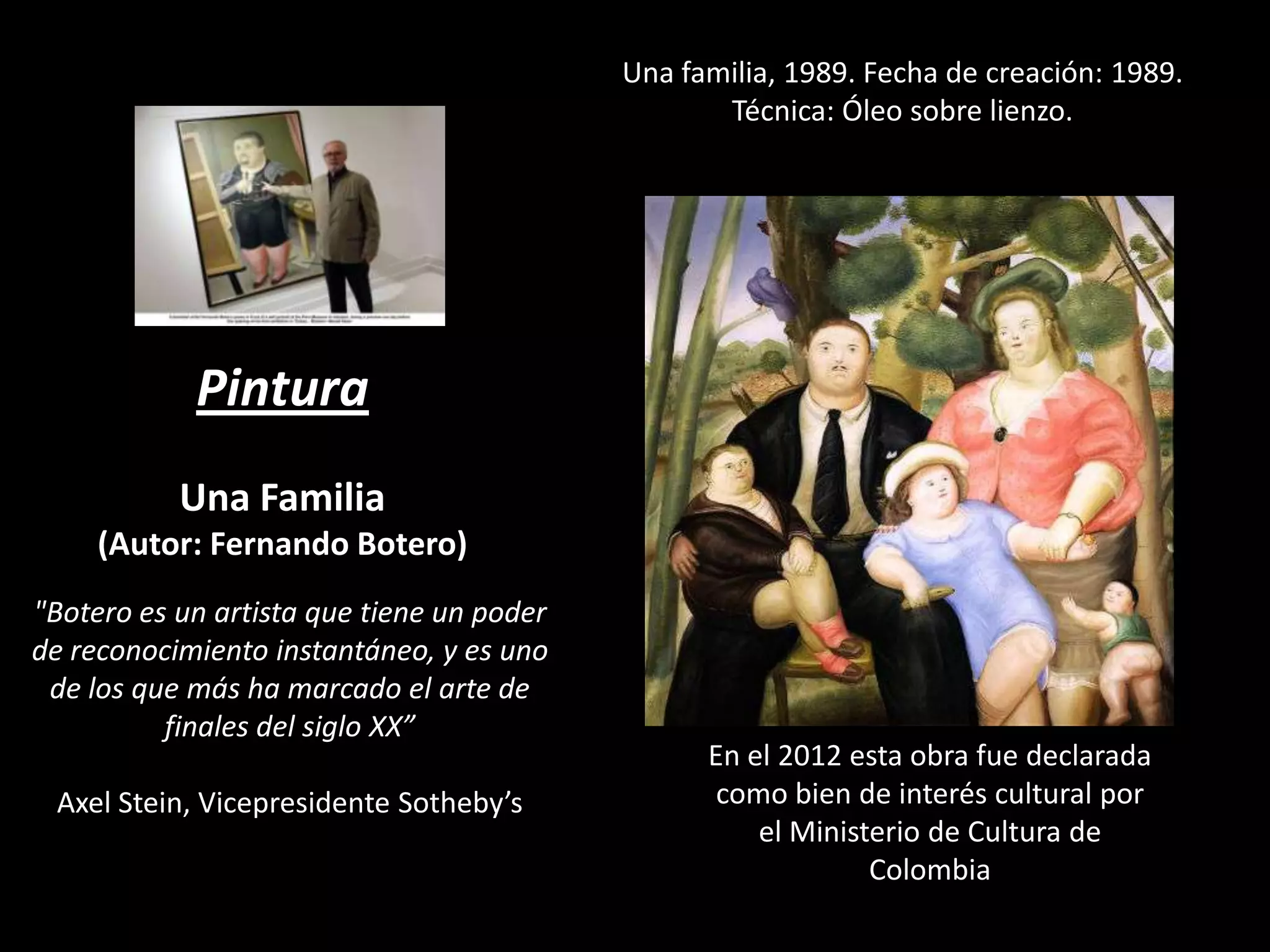 Una familia, 1989. Fecha de creación: 1989.
Técnica: Óleo sobre lienzo.

Pintura
Una Familia
(Autor: Fernando Botero)
"Botero es un artista que tiene un poder
de reconocimiento instantáneo, y es uno
de los que más ha marcado el arte de
finales del siglo XX”
Axel Stein, Vicepresidente Sotheby’s

En el 2012 esta obra fue declarada
como bien de interés cultural por
el Ministerio de Cultura de
Colombia

 