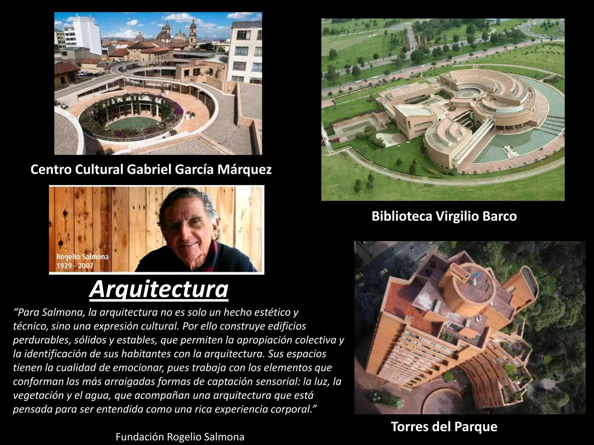 Centro Cultural Gabriel García Márquez
Biblioteca Virgilio Barco

Arquitectura
“Para Salmona, la arquitectura no es solo un hecho estético y
técnico, sino una expresión cultural. Por ello construye edificios
perdurables, sólidos y estables, que permiten la apropiación colectiva y
la identificación de sus habitantes con la arquitectura. Sus espacios
tienen la cualidad de emocionar, pues trabaja con los elementos que
conforman las más arraigadas formas de captación sensorial: la luz, la
vegetación y el agua, que acompañan una arquitectura que está
pensada para ser entendida como una rica experiencia corporal.”

Fundación Rogelio Salmona

Torres del Parque

 
