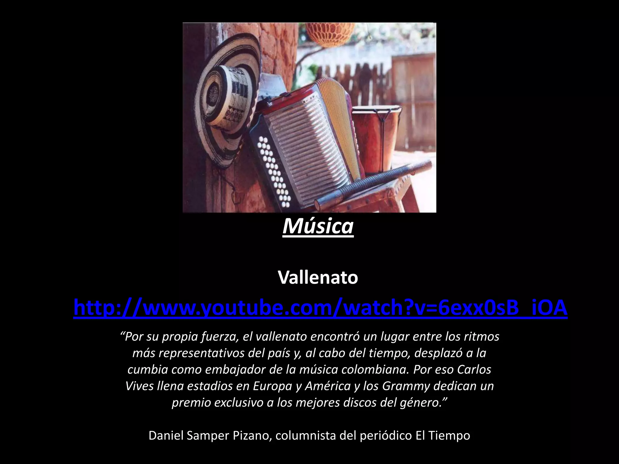 Música
Vallenato

http://www.youtube.com/watch?v=6exx0sB_iOA
“Por su propia fuerza, el vallenato encontró un lugar entre los ritmos
más representativos del país y, al cabo del tiempo, desplazó a la
cumbia como embajador de la música colombiana. Por eso Carlos
Vives llena estadios en Europa y América y los Grammy dedican un
premio exclusivo a los mejores discos del género.”
Daniel Samper Pizano, columnista del periódico El Tiempo

 
