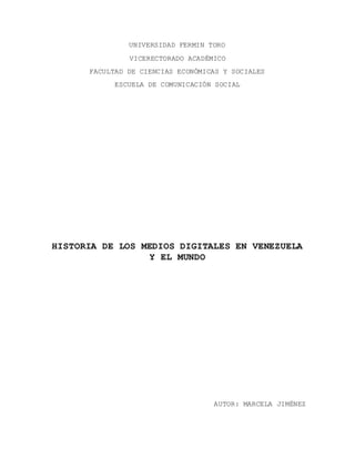 UNIVERSIDAD FERMIN TORO
VICERECTORADO ACADÉMICO
FACULTAD DE CIENCIAS ECONÓMICAS Y SOCIALES
ESCUELA DE COMUNICACIÓN SOCIAL
HISTORIA DE LOS MEDIOS DIGITALES EN VENEZUELA
Y EL MUNDO
AUTOR: MARCELA JIMÉNEZ
 