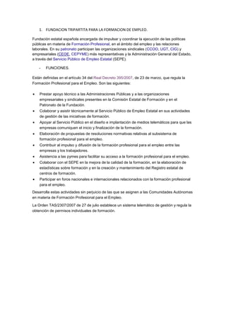 1. FUNDACION TRIPARTITA PARA LA FORMACION DE EMPLEO.
Fundación estatal española encargada de impulsar y coordinar la ejecución de las políticas
públicas en materia de Formación Profesional, en el ámbito del empleo y las relaciones
laborales. En su patronato participan las organizaciones sindicales (CCOO, UGT, CIG) y
empresariales (CEOE, CEPYME) más representativas y la Administración General del Estado,
a través del Servicio Público de Empleo Estatal (SEPE).
- FUNCIONES.
Están definidas en el artículo 34 del Real Decreto 395/2007, de 23 de marzo, que regula la
Formación Profesional para el Empleo. Son las siguientes:
Prestar apoyo técnico a las Administraciones Públicas y a las organizaciones
empresariales y sindicales presentes en la Comisión Estatal de Formación y en el
Patronato de la Fundación.
Colaborar y asistir técnicamente al Servicio Público de Empleo Estatal en sus actividades
de gestión de las iniciativas de formación.
Apoyar al Servicio Público en el diseño e implantación de medios telemáticos para que las
empresas comuniquen el inicio y finalización de la formación.
Elaboración de propuestas de resoluciones normativas relativas al subsistema de
formación profesional para el empleo.
Contribuir al impulso y difusión de la formación profesional para el empleo entre las
empresas y los trabajadores.
Asistencia a las pymes para facilitar su acceso a la formación profesional para el empleo.
Colaborar con el SEPE en la mejora de la calidad de la formación, en la elaboración de
estadísticas sobre formación y en la creación y mantenimiento del Registro estatal de
centros de formación.
Participar en foros nacionales e internacionales relacionados con la formación profesional
para el empleo.
Desarrolla estas actividades sin perjuicio de las que se asignen a las Comunidades Autónomas
en materia de Formación Profesional para el Empleo.
La Orden TAS/2307/2007 de 27 de julio establece un sistema telemático de gestión y regula la
obtención de permisos individuales de formación.
 