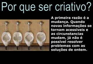 Por que ser criativo? A primeira razão é a mudança. Quando novas informações se tornam acessíveis e as circunstancias mudam, já não é possível resolver problemas com as soluções de ontem.   