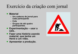 Exercício da criação com jornal Material Um caderno de jornal para cada participante Cola Grupos de até quatro participantes. Experimentação – usar a sala.. Fazer uma história usando material, que tenha um Herói e um vilão. Apresentar a produção. 