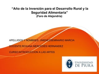 “Año de la Inversión para el Desarrollo Rural y la
              Seguridad Alimentaria”
                  (Faro de Alejandria)




APELLIDOS Y NOMBRES: JIMENEZSEMINARIO MARCIA

DOCENTE:ROXANA MERCEDES HERNANDEZ

CURSO:INTRODUCCION A LAS ARTES
 