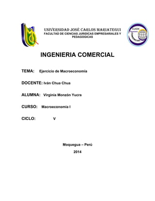 UNIVERSIDAD JOSÉ CARLOS MARIATEGUI
FACULTAD DE CIENCIAS JURIDICAS EMPRESARIALES Y
PEDAGOGICAS
INGENIERIA COMERCIAL
TEMA: Ejercicio de Macroeconomía
DOCENTE: Iván Chua Chua
ALUMNA: Virginia Monzón Yucra
CURSO: Macroeconomía I
CICLO: V
Moquegua – Perú
2014
 