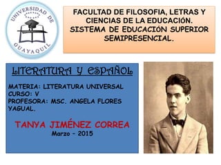 FACULTAD DE FILOSOFIA, LETRAS Y
CIENCIAS DE LA EDUCACIÓN.
SISTEMA DE EDUCACIÓN SUPERIOR
SEMIPRESENCIAL.
LITERATURA Y ESPAÑOL
MATERIA: LITERATURA UNIVERSAL
CURSO: V
PROFESORA: MSC. ANGELA FLORES
YAGUAL.
TANYA JIMÉNEZ CORREA
Marzo – 2015
 