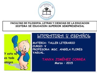 FACULTAD DE FILOSOFIA, LETRAS Y CIENCIAS DE LA EDUCACIÓN
SISTEMA DE EDUCACIÓN SUPERIOR SEMIPRESENCIAL
LITERATURA Y ESPAÑOL
MATERIA: TALLER LITERARIO
CURSO: V
PROFESORA: MSC. ANGELA FLORES
YAGUAL.
TANYA JIMÉNEZ CORREA
Marzo – 2015
 
