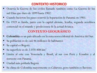 CONTEXTO HISTORICO
 Ocurría la Guerra de los civiles llamado también como La Guerra de los
mil Días que duro de 1899 hasta 1902.
 Cuando hicieron los pases ocurrió la Separación de Panamá en 1903.
 En 1919 se funda, junto con la capital alemán, Scadta, segunda aerolínea
comercial en el mundo y predecesora de la actual Avianca
CONTEXTO GEOGRÁFICO
 Colombia es un país ubicado en la zona noroccidental deAmérica del Sur.
 Su población es de casi 46 millones de habitantes
 Su capital es Bogotá.
 Su superficie es de 2.070.408 km2
 Limita al este con Venezuela y Brasil, al sur con Perú y Ecuador y al
noroeste con Panamá.
 Ciudad más poblada Bogotá.
 Su clima de Colombia mayormente es Caluroso, pero también es lluvioso.
 