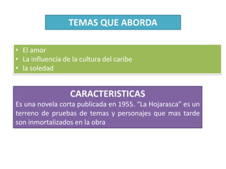 TEMAS QUE ABORDA
• El amor
• La influencia de la cultura del caribe
• la soledad
CARACTERISTICAS
Es una novela corta publicada en 1955. “La Hojarasca” es un
terreno de pruebas de temas y personajes que mas tarde
son inmortalizados en la obra
 