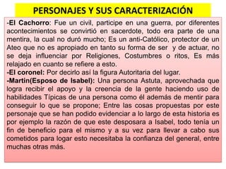 PERSONAJES Y SUS CARACTERIZACIÓN
-El Cachorro: Fue un civil, participe en una guerra, por diferentes
acontecimientos se convirtió en sacerdote, todo era parte de una
mentira, la cual no duró mucho; Es un anti-Católico, protector de un
Ateo que no es apropiado en tanto su forma de ser y de actuar, no
se deja influenciar por Religiones, Costumbres o ritos, Es más
relajado en cuanto se refiere a esto.
-El coronel: Por decirlo así la figura Autoritaria del lugar.
-Martin(Esposo de Isabel): Una persona Astuta, aprovechada que
logra recibir el apoyo y la creencia de la gente haciendo uso de
habilidades Típicas de una persona como él además de mentir para
conseguir lo que se propone; Entre las cosas propuestas por este
personaje que se han podido evidenciar a lo largo de esta historia es
por ejemplo la razón de que este desposara a Isabel, todo tenía un
fin de beneficio para el mismo y a su vez para llevar a cabo sus
cometidos para logar esto necesitaba la confianza del general, entre
muchas otras más.
 