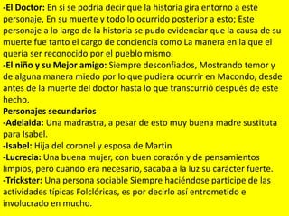 -El Doctor: En si se podría decir que la historia gira entorno a este
personaje, En su muerte y todo lo ocurrido posterior a esto; Este
personaje a lo largo de la historia se pudo evidenciar que la causa de su
muerte fue tanto el cargo de conciencia como La manera en la que el
quería ser reconocido por el pueblo mismo.
-El niño y su Mejor amigo: Siempre desconfiados, Mostrando temor y
de alguna manera miedo por lo que pudiera ocurrir en Macondo, desde
antes de la muerte del doctor hasta lo que transcurrió después de este
hecho.
Personajes secundarios
-Adelaida: Una madrastra, a pesar de esto muy buena madre sustituta
para Isabel.
-Isabel: Hija del coronel y esposa de Martin
-Lucrecia: Una buena mujer, con buen corazón y de pensamientos
limpios, pero cuando era necesario, sacaba a la luz su carácter fuerte.
-Trickster: Una persona sociable Siempre haciéndose participe de las
actividades típicas Folclóricas, es por decirlo así entrometido e
involucrado en mucho.
 