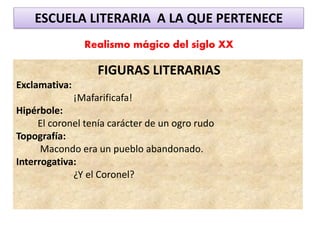ESCUELA LITERARIA A LA QUE PERTENECE
Realismo mágico del siglo XX
FIGURAS LITERARIAS
Exclamativa:
¡Mafarificafa!
Hipérbole:
El coronel tenía carácter de un ogro rudo
Topografía:
Macondo era un pueblo abandonado.
Interrogativa:
¿Y el Coronel?
 