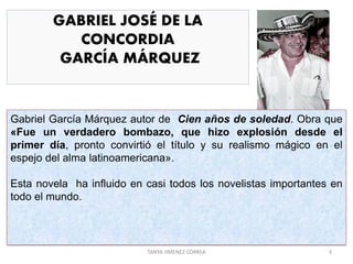 GABRIEL JOSÉ DE LA
CONCORDIA
GARCÍA MÁRQUEZ
Gabriel García Márquez autor de Cien años de soledad. Obra que
«Fue un verdadero bombazo, que hizo explosión desde el
primer día, pronto convirtió el título y su realismo mágico en el
espejo del alma latinoamericana».
Esta novela ha influido en casi todos los novelistas importantes en
todo el mundo.
3TANYA JIMENEZ CORREA
 