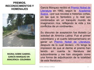 TANYA JIMENEZ CORREA 4
PREMIOS,
RECONOCIMIENTOS Y
HOMENAJES
.
García Márquez recibió el Premio Nobel de
Literatura en 1982, según la Academia
Sueca, «por sus novelas e historias cortas,
en las que lo fantástico y lo real son
combinados en un tranquilo mundo de
imaginación rica, reflejando la vida y los
conflictos de un continente».
Su discurso de aceptación fue titulado La
soledad de América Latina. Fue el primer
colombiano y el cuarto latinoamericano en
ganar un Premio Nobel de Literatura,
después de lo cual declaró: «Yo tengo la
impresión de que al darme el premio han
tenido en cuenta la literatura del
subcontinente y me han otorgado como
una forma de adjudicación de la totalidad
de esta literatura».
MURAL SOBRE GABRIEL
GARCÍA MARQUEZ EN
ARACATACA- COLOMBIA
 