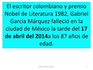 TANYA JIMENEZ CORREA 5
El escritor colombiano y premio
Nobel de Literatura 1982, Gabriel
García Márquez falleció en la
ciudad de México la tarde del 17
de abril del 2014a los 87 años de
edad.
 