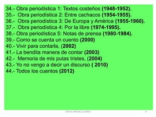 34.- Obra periodística 1: Textos costeños (1948-1952).
35.- Obra periodística 2: Entre cachacos (1954-1955).
36.- Obra periodística 3: De Europa y América (1955-1960).
37.- Obra periodística 4: Por la libre (1974-1995).
38.- Obra periodística 5: Notas de prensa (1980-1984).
39.- Como se cuenta un cuento (2000)
40.- Vivir para contarla, (2002)
41.- La bendita manera de contar (2003)
42.- Memoria de mis putas tristes, (2004)
43.- Yo no vengo a decir un discurso ( 2010)
44.- Todos los cuentos (2012)
8TANYA JIMENEZ CORREA
 