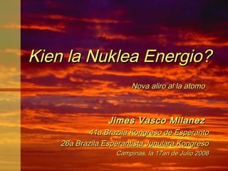 Kien la Nuklea Energio?
                        Nova aliro al la atomo



                 Jimes Vasco Milanez
           41a Brazila Kongreso de Esperanto
    26a Brazila Esperantista Junulara Kongreso
                   Campinas, la 17an de Julio 2006
 