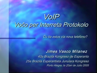 VoIP
Voĉo per Interreta Protokolo
               Ĉu tia estos via nova telefono?



                 Jimes Vasco Milanez
           40a Brazila Kongreso de Esperanto
    25a Brazila Esperantista Junulara Kongreso
                 Porto Alegre, la 20an de Julio 2005
 