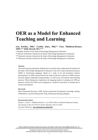 OER as a Model for Enhanced Teaching and Learning, Lisa Petrides; Cynthia Jimes; Clare Middleton-Detzner et al.
Proceedings | Barcelona Open Ed 2010 | http://openedconference.org/2010/
Universitat Oberta de Catalunya | Open Universiteit Nederland | Brigham Young University
OER as a Model for Enhanced
Teaching and Learning
Lisa Petrides, PhD,* Cynthia Jimes, PhD,** Clare Middleton-Detzner,
MPP,*** Holly Howell, MA****
* President, Institute for the Study of Knowledge Management in Education
** Director of Research, Institute for the Study of Knowledge Management in Education
*** Research Associate, Institute for the Study of Knowledge Management in Education
****Research Assistant, Institute for the Study of Knowledge Management in Education
Abstract
This article presents preliminary findings from a research study conducted by the Institute for
the Study of Knowledge Management in Education on the role of open educational resources
(OER) in transforming pedagogy. Based on a study of art and humanities teachers
participating in an OER training network, the study reveals how exposure to OER resources
and tools support collaboration among teachers, as well as new conversations about teaching
practices. These findings have implications for engaging teachers in adopting new OER use
practices, and for how OER can be integrated as a model for innovation in teaching and in
resource development.
Keywords
Open Educational Resources, OER, teacher professional development, knowledge sharing,
collaboration, social networking tools, Ning, teaching and learning, pedagogy
Recommended citation:
Petrides, L.; Jimes, C.; Middleton-Detzner, C. et al. (2010). OER as a Model for Enhanced Teaching
and Learning. In Open ED 2010 Proceedings. Barcelona: UOC, OU, BYU.
[Accessed: dd/mm/yy].< http://hdl.handle.net/10609/4995>
1
 