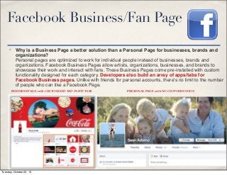 Facebook Business/Fan Page
✤

Why is a Business Page a better solution than a Personal Page for businesses, brands and
organizations?
Personal pages are optimized to work for individual people instead of businesses, brands and
organizations. Facebook Business Pages allow artists, organizations, businesses, and brands to
showcase their work and interact with fans. These Business Pages come pre-installed with custom
functionality designed for each category. Developers also build an array of apps/tabs for
Facebook Business pages. Unlike with friends for personal accounts, there's no limit to the number
of people who can like a Facebook Page.
BUSINESS PAGE with CUSTOMIZED 3RD PARTY TABS

Tuesday, October 22, 13

PERSONAL PAGE with NO CUSTOMIZATION

 
