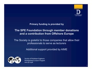 1
Primary funding is provided by
The SPE Foundation through member donations
and a contribution from Offshore Europe
The Society is grateful to those companies that allow their
professionals to serve as lecturers
Additional support provided by AIME
Society of Petroleum Engineers
Distinguished Lecturer Program
www.spe.org/dl
 