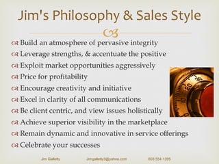 –™ Build an atmosphere of pervasive integrity
™ Leverage strengths, & accentuate the positive
™ Exploit market opportunities aggressively
™ Price for profitability
™ Encourage creativity and initiative
™ Excel in clarity of all communications
™ Be client centric, and view issues holistically
™ Achieve superior visibility in the marketplace
™ Remain dynamic and innovative in service offerings
™ Celebrate your successes
Jim's	
  Philosophy	
  &	
  Sales	
  Style	
  	
  
Jim Galletly Jimgalletly3@yahoo.com 603 554 1395
 