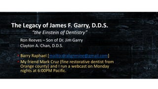 www.occlusionconnections.com James F. Garry, D.D.S. – the Einstein in Dentistry
• Barry Raphael [mailto:dralignmine@gmail.com]
• My friend Mark Cruz (fine restorative dentist from
Orange county) and I run a webcast on Monday
nights at 6:00PM Pacific.
The Legacy of James F. Garry, D.D.S.
“the Einstein of Dentistry”
Ron Reeves – Son of Dr. Jim Garry
Clayton A. Chan, D.D.S.
 