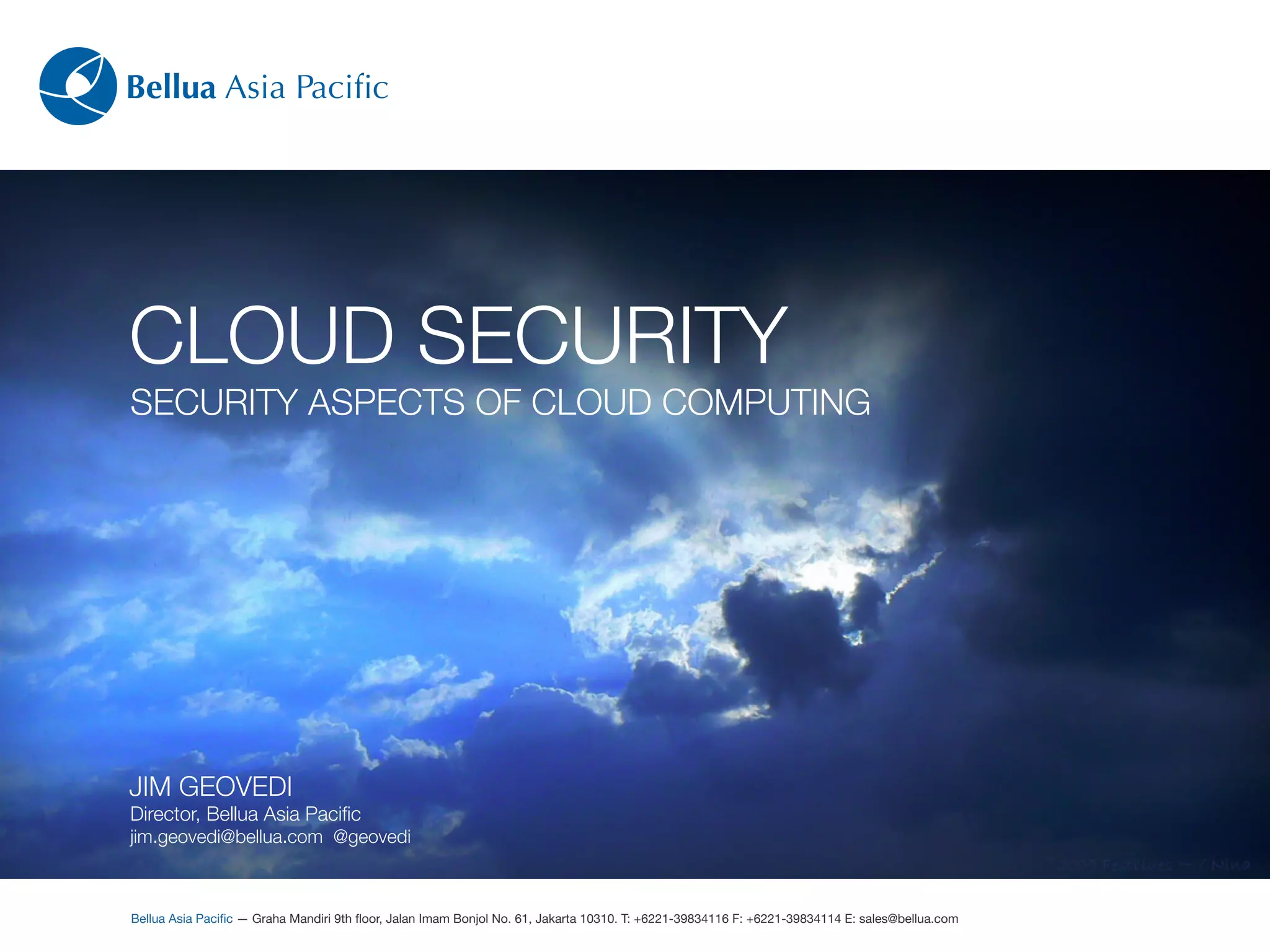 Bellua Asia Paciﬁc




CLOUD SECURITY
SECURITY ASPECTS OF CLOUD COMPUTING




JIM GEOVEDI
Director, Bellua Asia Paciﬁc
jim.geovedi@bellua.com @geovedi



Bellua Asia Paciﬁc — Graha Mandiri 9th ﬂoor, Jalan Imam Bonjol No. 61, Jakarta 10310. T: +6221-39834116 F: +6221-39834114 E: sales@bellua.com
 