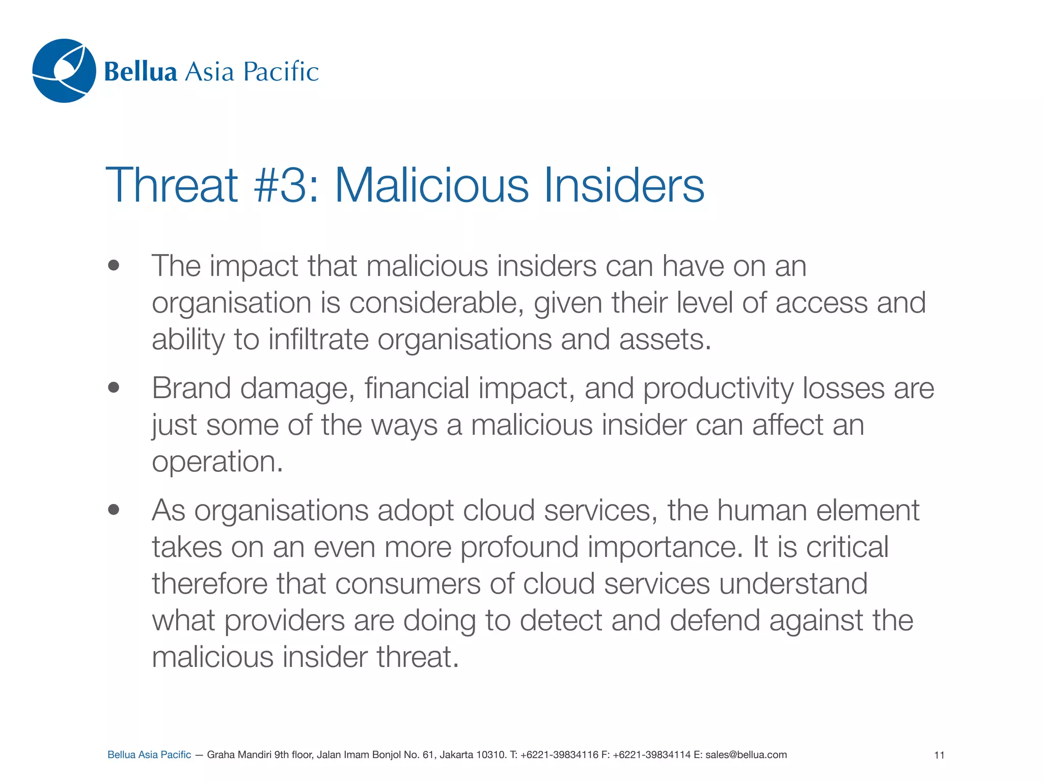 Bellua Asia Paciﬁc



Threat #3: Malicious Insiders
•        The impact that malicious insiders can have on an
         organisation is considerable, given their level of access and
         ability to inﬁltrate organisations and assets.
•        Brand damage, ﬁnancial impact, and productivity losses are
         just some of the ways a malicious insider can affect an
         operation.
•        As organisations adopt cloud services, the human element
         takes on an even more profound importance. It is critical
         therefore that consumers of cloud services understand
         what providers are doing to detect and defend against the
         malicious insider threat.

Bellua Asia Paciﬁc — Graha Mandiri 9th ﬂoor, Jalan Imam Bonjol No. 61, Jakarta 10310. T: +6221-39834116 F: +6221-39834114 E: sales@bellua.com   11
 
