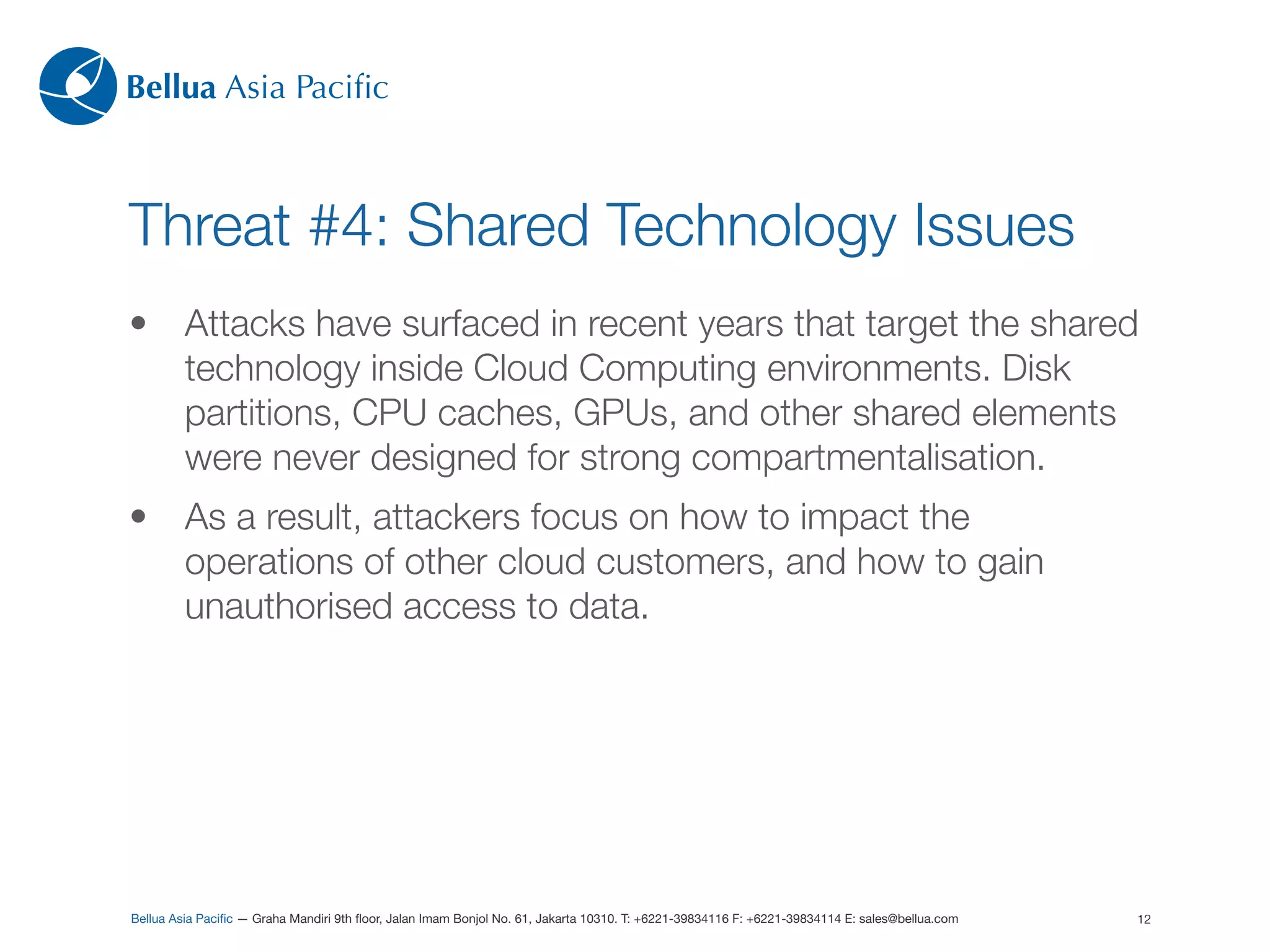 Bellua Asia Paciﬁc



Threat #4: Shared Technology Issues
•        Attacks have surfaced in recent years that target the shared
         technology inside Cloud Computing environments. Disk
         partitions, CPU caches, GPUs, and other shared elements
         were never designed for strong compartmentalisation.
•        As a result, attackers focus on how to impact the
         operations of other cloud customers, and how to gain
         unauthorised access to data.




Bellua Asia Paciﬁc — Graha Mandiri 9th ﬂoor, Jalan Imam Bonjol No. 61, Jakarta 10310. T: +6221-39834116 F: +6221-39834114 E: sales@bellua.com   12
 