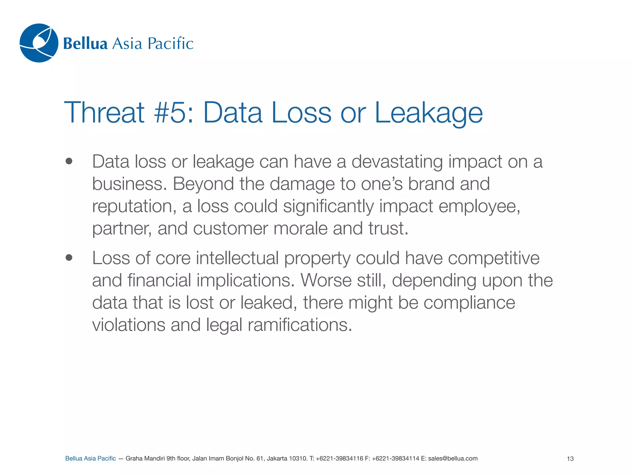 Bellua Asia Paciﬁc



Threat #5: Data Loss or Leakage
•        Data loss or leakage can have a devastating impact on a
         business. Beyond the damage to one’s brand and
         reputation, a loss could signiﬁcantly impact employee,
         partner, and customer morale and trust.
•        Loss of core intellectual property could have competitive
         and ﬁnancial implications. Worse still, depending upon the
         data that is lost or leaked, there might be compliance
         violations and legal ramiﬁcations.




Bellua Asia Paciﬁc — Graha Mandiri 9th ﬂoor, Jalan Imam Bonjol No. 61, Jakarta 10310. T: +6221-39834116 F: +6221-39834114 E: sales@bellua.com   13
 