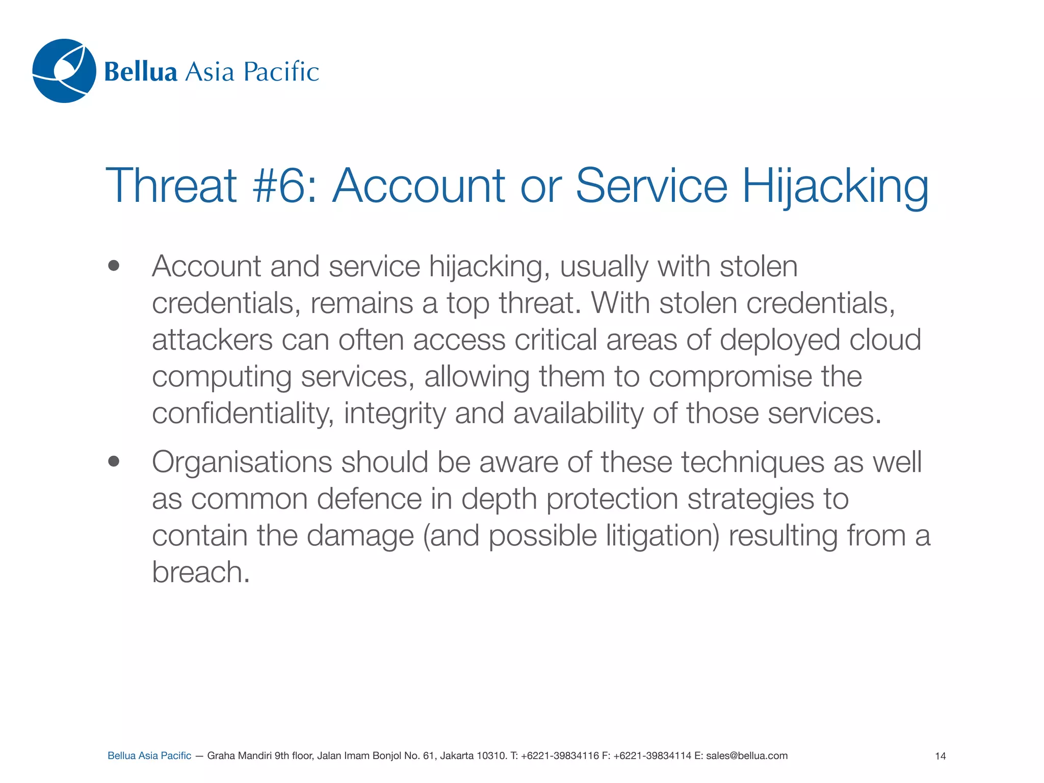 Bellua Asia Paciﬁc



Threat #6: Account or Service Hijacking
•        Account and service hijacking, usually with stolen
         credentials, remains a top threat. With stolen credentials,
         attackers can often access critical areas of deployed cloud
         computing services, allowing them to compromise the
         conﬁdentiality, integrity and availability of those services.
•        Organisations should be aware of these techniques as well
         as common defence in depth protection strategies to
         contain the damage (and possible litigation) resulting from a
         breach.




Bellua Asia Paciﬁc — Graha Mandiri 9th ﬂoor, Jalan Imam Bonjol No. 61, Jakarta 10310. T: +6221-39834116 F: +6221-39834114 E: sales@bellua.com   14
 