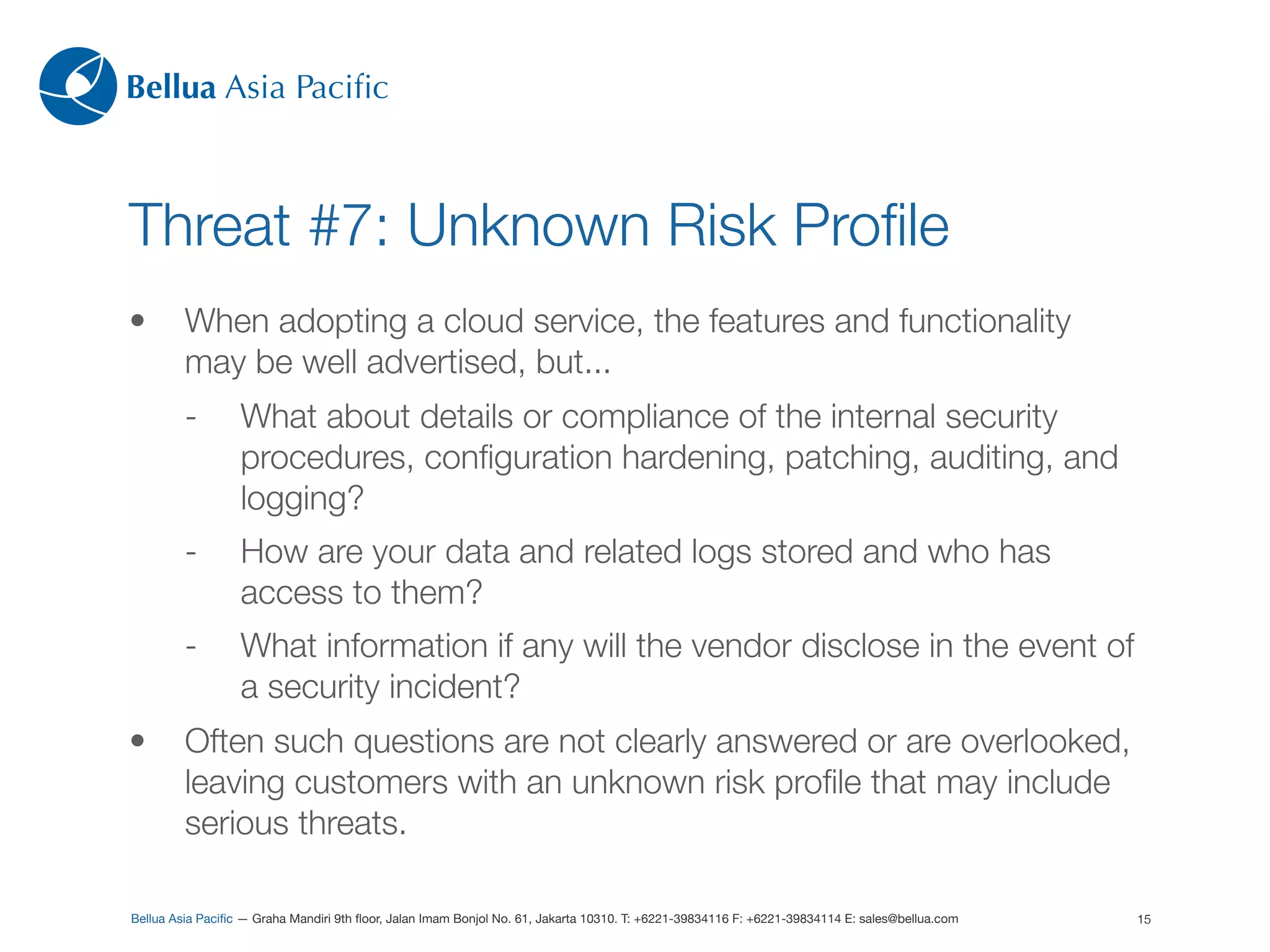 Bellua Asia Paciﬁc



Threat #7: Unknown Risk Proﬁle
•        When adopting a cloud service, the features and functionality
         may be well advertised, but...
         -        What about details or compliance of the internal security
                  procedures, conﬁguration hardening, patching, auditing, and
                  logging?
         -        How are your data and related logs stored and who has
                  access to them?
         -        What information if any will the vendor disclose in the event of
                  a security incident?
•        Often such questions are not clearly answered or are overlooked,
         leaving customers with an unknown risk proﬁle that may include
         serious threats.

Bellua Asia Paciﬁc — Graha Mandiri 9th ﬂoor, Jalan Imam Bonjol No. 61, Jakarta 10310. T: +6221-39834116 F: +6221-39834114 E: sales@bellua.com   15
 