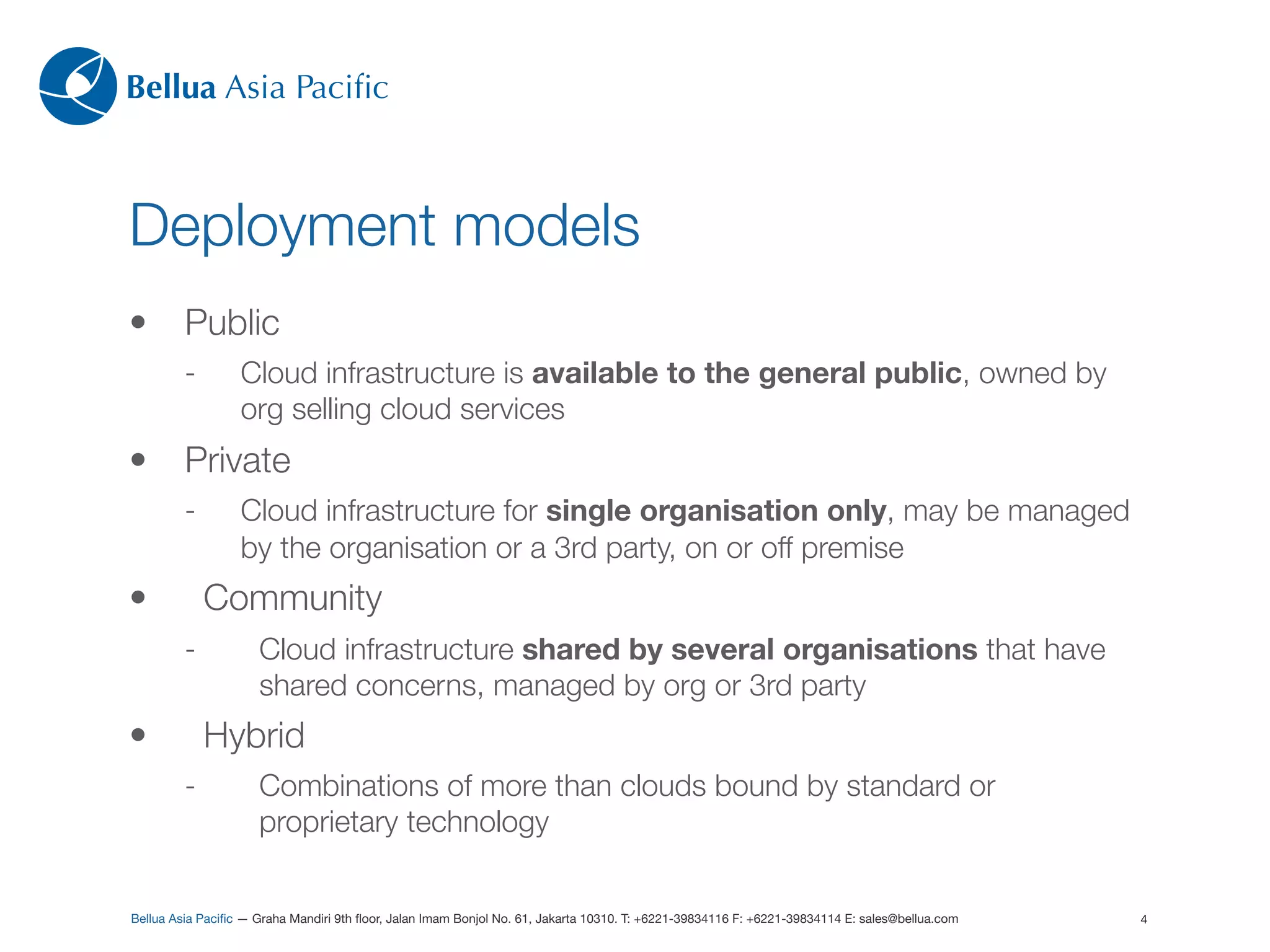 Bellua Asia Paciﬁc



Deployment models
•        Public
         -        Cloud infrastructure is available to the general public, owned by
                  org selling cloud services
•        Private
         -        Cloud infrastructure for single organisation only, may be managed
                  by the organisation or a 3rd party, on or off premise
•            Community
         -           Cloud infrastructure shared by several organisations that have
                     shared concerns, managed by org or 3rd party
•            Hybrid
         -           Combinations of more than clouds bound by standard or
                     proprietary technology


Bellua Asia Paciﬁc — Graha Mandiri 9th ﬂoor, Jalan Imam Bonjol No. 61, Jakarta 10310. T: +6221-39834116 F: +6221-39834114 E: sales@bellua.com   4
 