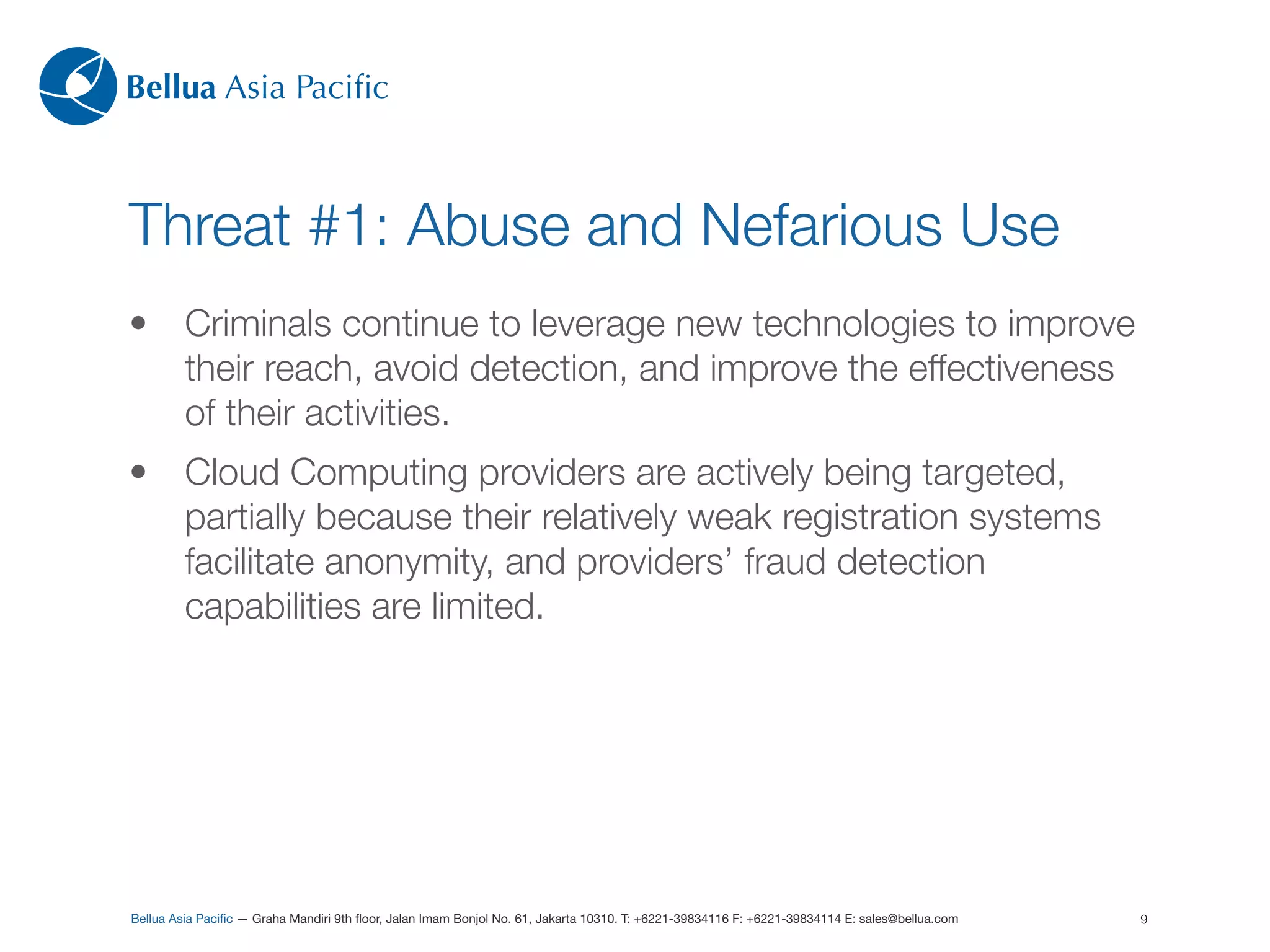 Bellua Asia Paciﬁc



Threat #1: Abuse and Nefarious Use
•        Criminals continue to leverage new technologies to improve
         their reach, avoid detection, and improve the effectiveness
         of their activities.
•        Cloud Computing providers are actively being targeted,
         partially because their relatively weak registration systems
         facilitate anonymity, and providers’ fraud detection
         capabilities are limited.




Bellua Asia Paciﬁc — Graha Mandiri 9th ﬂoor, Jalan Imam Bonjol No. 61, Jakarta 10310. T: +6221-39834116 F: +6221-39834114 E: sales@bellua.com   9
 