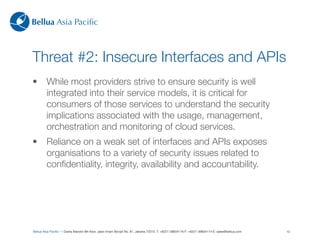 Bellua Asia Paciﬁc



Threat #2: Insecure Interfaces and APIs
•        While most providers strive to ensure security is well
         integrated into their service models, it is critical for
         consumers of those services to understand the security
         implications associated with the usage, management,
         orchestration and monitoring of cloud services.
•        Reliance on a weak set of interfaces and APIs exposes
         organisations to a variety of security issues related to
         conﬁdentiality, integrity, availability and accountability.




Bellua Asia Paciﬁc — Graha Mandiri 9th ﬂoor, Jalan Imam Bonjol No. 61, Jakarta 10310. T: +6221-39834116 F: +6221-39834114 E: sales@bellua.com   10
 