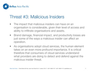 Bellua Asia Paciﬁc



Threat #3: Malicious Insiders
•        The impact that malicious insiders can have on an
         organisation is considerable, given their level of access and
         ability to inﬁltrate organisations and assets.
•        Brand damage, ﬁnancial impact, and productivity losses are
         just some of the ways a malicious insider can affect an
         operation.
•        As organisations adopt cloud services, the human element
         takes on an even more profound importance. It is critical
         therefore that consumers of cloud services understand
         what providers are doing to detect and defend against the
         malicious insider threat.

Bellua Asia Paciﬁc — Graha Mandiri 9th ﬂoor, Jalan Imam Bonjol No. 61, Jakarta 10310. T: +6221-39834116 F: +6221-39834114 E: sales@bellua.com   11
 