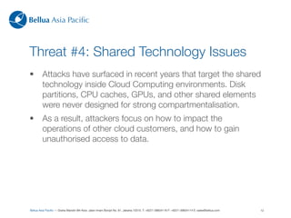 Bellua Asia Paciﬁc



Threat #4: Shared Technology Issues
•        Attacks have surfaced in recent years that target the shared
         technology inside Cloud Computing environments. Disk
         partitions, CPU caches, GPUs, and other shared elements
         were never designed for strong compartmentalisation.
•        As a result, attackers focus on how to impact the
         operations of other cloud customers, and how to gain
         unauthorised access to data.




Bellua Asia Paciﬁc — Graha Mandiri 9th ﬂoor, Jalan Imam Bonjol No. 61, Jakarta 10310. T: +6221-39834116 F: +6221-39834114 E: sales@bellua.com   12
 