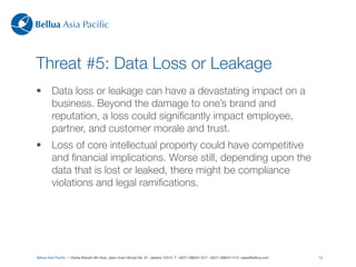 Bellua Asia Paciﬁc



Threat #5: Data Loss or Leakage
•        Data loss or leakage can have a devastating impact on a
         business. Beyond the damage to one’s brand and
         reputation, a loss could signiﬁcantly impact employee,
         partner, and customer morale and trust.
•        Loss of core intellectual property could have competitive
         and ﬁnancial implications. Worse still, depending upon the
         data that is lost or leaked, there might be compliance
         violations and legal ramiﬁcations.




Bellua Asia Paciﬁc — Graha Mandiri 9th ﬂoor, Jalan Imam Bonjol No. 61, Jakarta 10310. T: +6221-39834116 F: +6221-39834114 E: sales@bellua.com   13
 