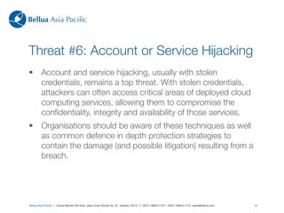 Bellua Asia Paciﬁc



Threat #6: Account or Service Hijacking
•        Account and service hijacking, usually with stolen
         credentials, remains a top threat. With stolen credentials,
         attackers can often access critical areas of deployed cloud
         computing services, allowing them to compromise the
         conﬁdentiality, integrity and availability of those services.
•        Organisations should be aware of these techniques as well
         as common defence in depth protection strategies to
         contain the damage (and possible litigation) resulting from a
         breach.




Bellua Asia Paciﬁc — Graha Mandiri 9th ﬂoor, Jalan Imam Bonjol No. 61, Jakarta 10310. T: +6221-39834116 F: +6221-39834114 E: sales@bellua.com   14
 