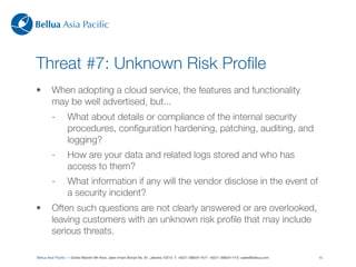 Bellua Asia Paciﬁc



Threat #7: Unknown Risk Proﬁle
•        When adopting a cloud service, the features and functionality
         may be well advertised, but...
         -        What about details or compliance of the internal security
                  procedures, conﬁguration hardening, patching, auditing, and
                  logging?
         -        How are your data and related logs stored and who has
                  access to them?
         -        What information if any will the vendor disclose in the event of
                  a security incident?
•        Often such questions are not clearly answered or are overlooked,
         leaving customers with an unknown risk proﬁle that may include
         serious threats.

Bellua Asia Paciﬁc — Graha Mandiri 9th ﬂoor, Jalan Imam Bonjol No. 61, Jakarta 10310. T: +6221-39834116 F: +6221-39834114 E: sales@bellua.com   15
 