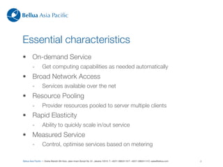 Bellua Asia Paciﬁc



Essential characteristics
• On-demand Service
         -        Get computing capabilities as needed automatically
• Broad Network Access
         -        Services available over the net
• Resource Pooling
         -        Provider resources pooled to server multiple clients
• Rapid Elasticity
         -        Ability to quickly scale in/out service
• Measured Service
         -        Control, optimise services based on metering

Bellua Asia Paciﬁc — Graha Mandiri 9th ﬂoor, Jalan Imam Bonjol No. 61, Jakarta 10310. T: +6221-39834116 F: +6221-39834114 E: sales@bellua.com   2
 